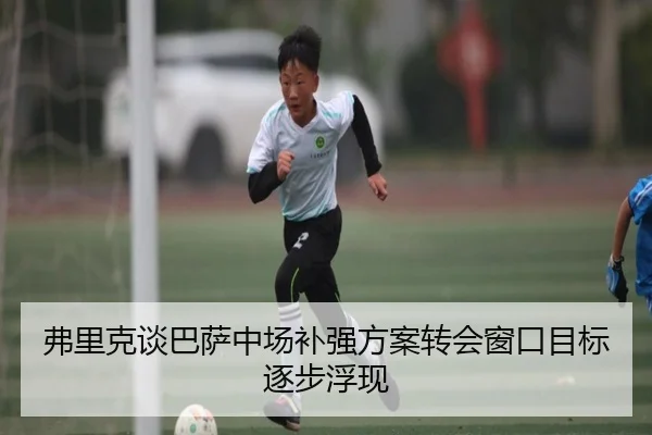 弗里克谈巴萨中场补强方案转会窗口目标逐步浮现