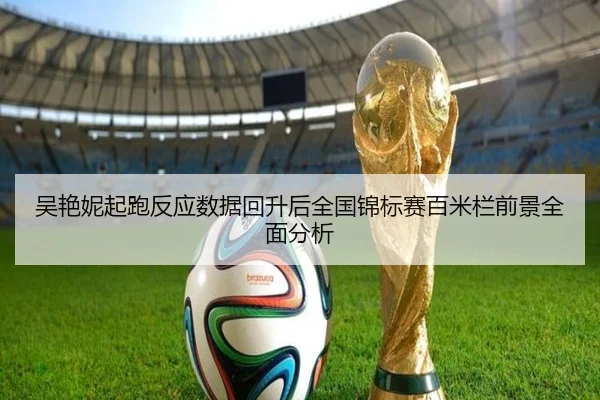 吴艳妮起跑反应数据回升后全国锦标赛百米栏前景全面分析