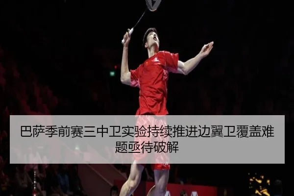 巴萨季前赛三中卫实验持续推进边翼卫覆盖难题亟待破解