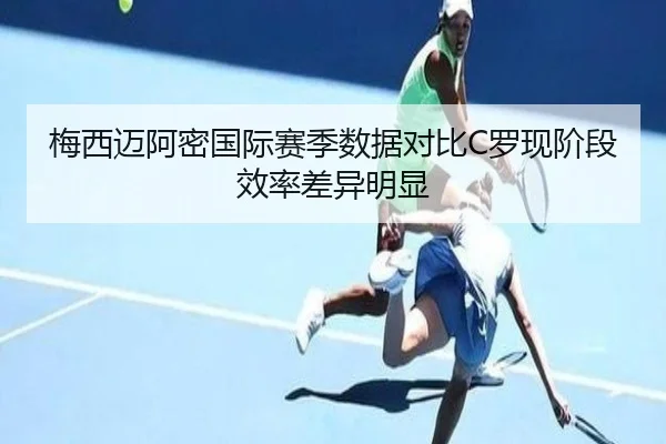 梅西迈阿密国际赛季数据对比C罗现阶段效率差异明显